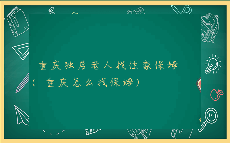 重庆独居老人找住家保姆 (重庆怎么找保姆)